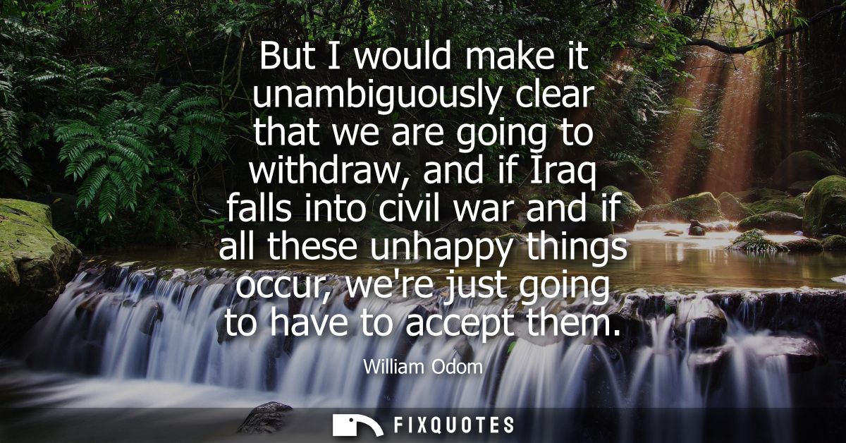 But I would make it unambiguously clear that we are going to withdraw, and if Iraq falls into civil war and if all these
