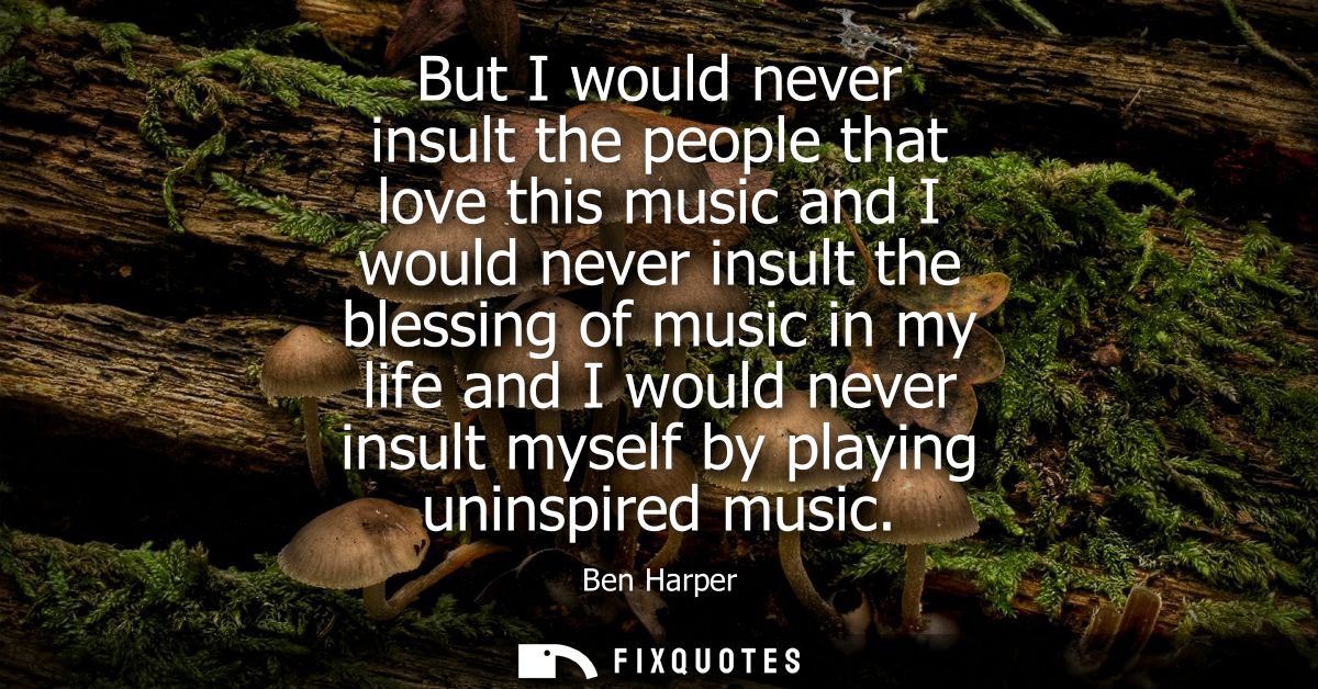 But I would never insult the people that love this music and I would never insult the blessing of music in my life and I