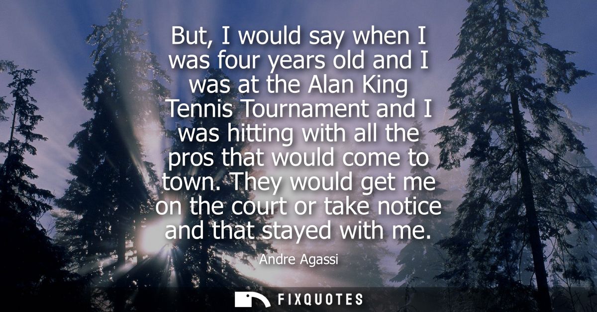 But, I would say when I was four years old and I was at the Alan King Tennis Tournament and I was hitting with all the p