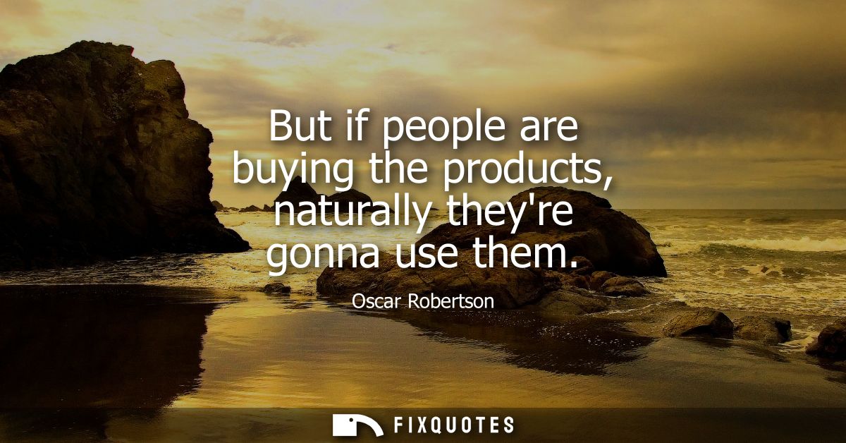 But if people are buying the products, naturally theyre gonna use them
