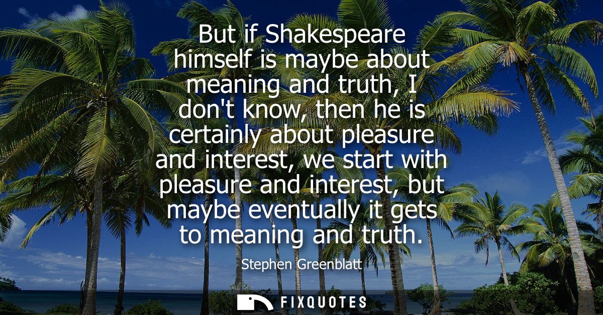 But if Shakespeare himself is maybe about meaning and truth, I dont know, then he is certainly about pleasure and intere