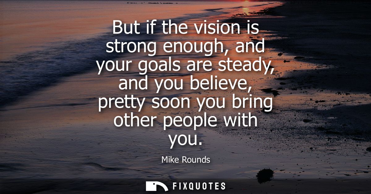 But if the vision is strong enough, and your goals are steady, and you believe, pretty soon you bring other people with 