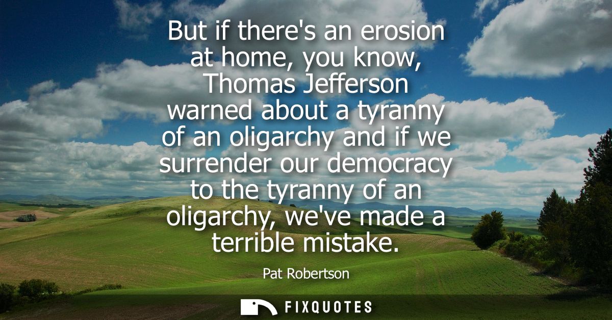 But if theres an erosion at home, you know, Thomas Jefferson warned about a tyranny of an oligarchy and if we surrender 