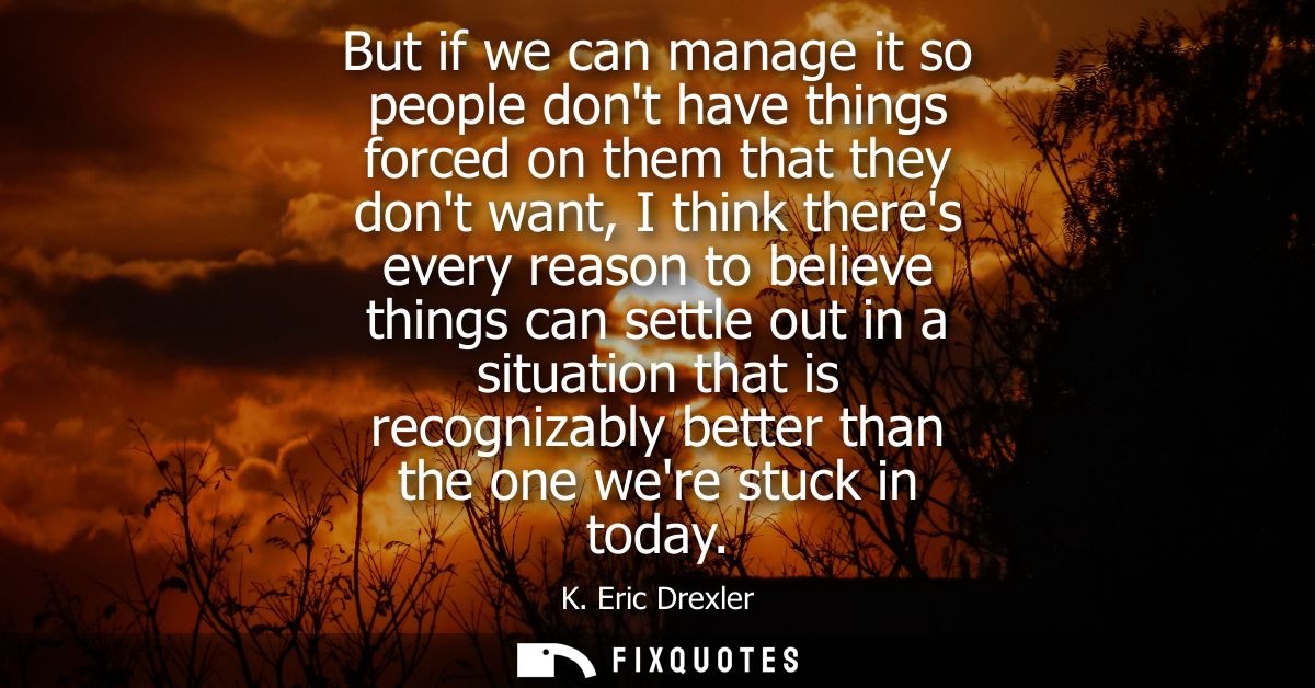 But if we can manage it so people dont have things forced on them that they dont want, I think theres every reason to be