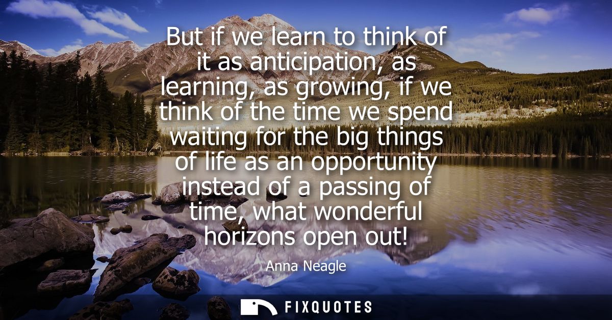 But if we learn to think of it as anticipation, as learning, as growing, if we think of the time we spend waiting for th