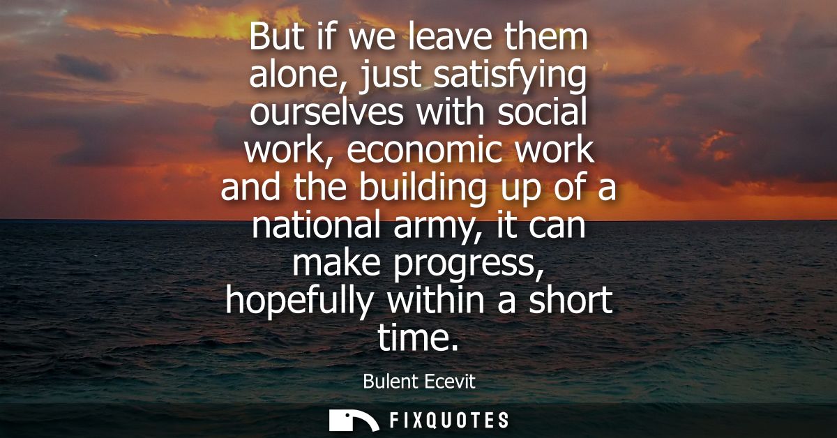 But if we leave them alone, just satisfying ourselves with social work, economic work and the building up of a national 