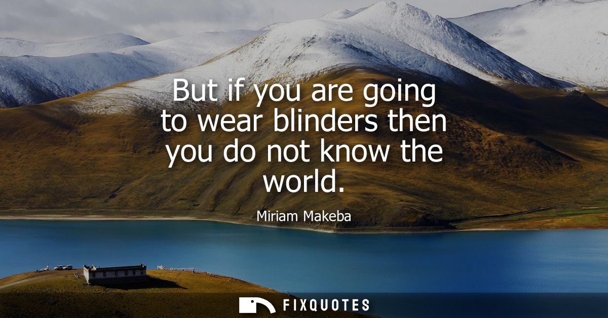 But if you are going to wear blinders then you do not know the world