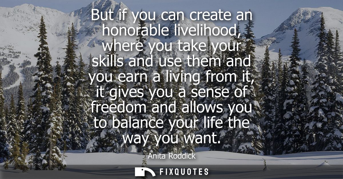 But if you can create an honorable livelihood, where you take your skills and use them and you earn a living from it, it
