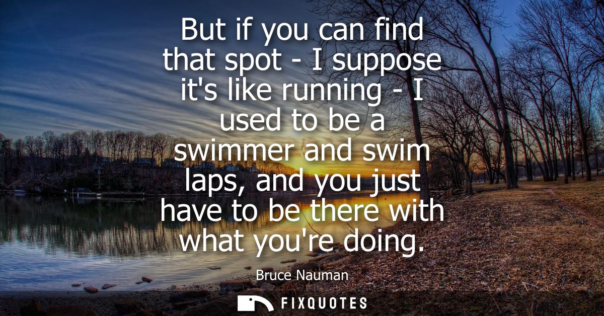 But if you can find that spot - I suppose its like running - I used to be a swimmer and swim laps, and you just have to 