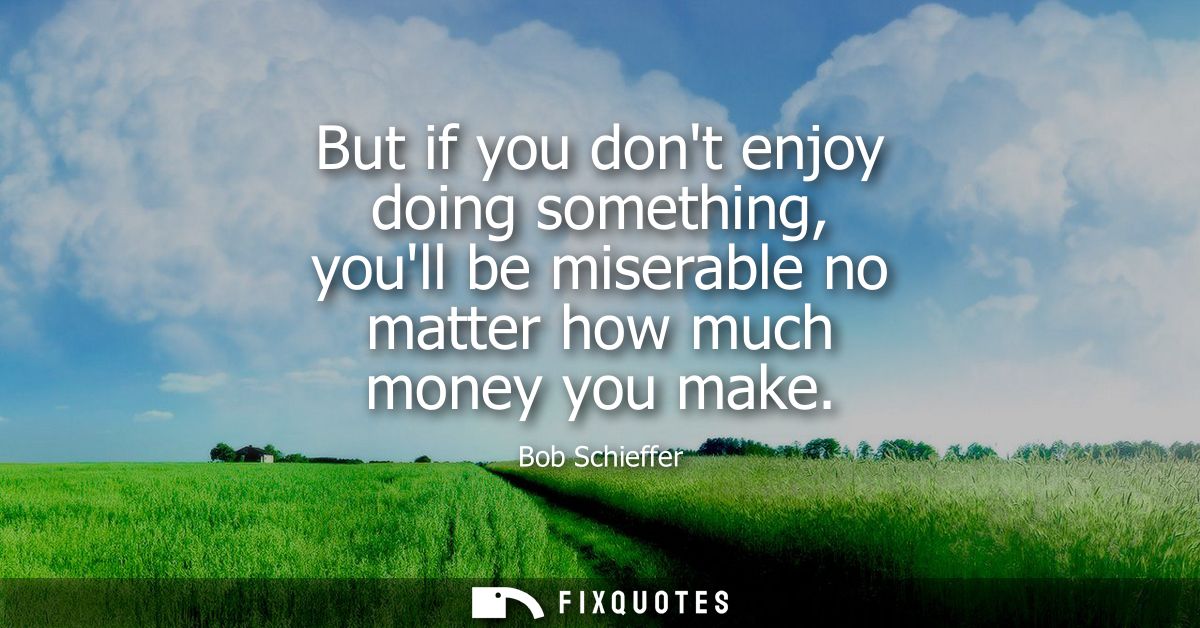 But if you dont enjoy doing something, youll be miserable no matter how much money you make