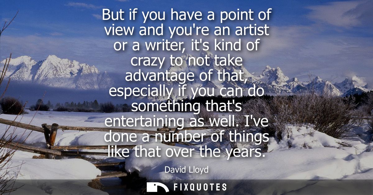 But if you have a point of view and youre an artist or a writer, its kind of crazy to not take advantage of that, especi