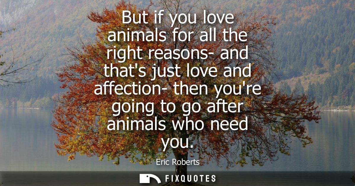 But if you love animals for all the right reasons- and thats just love and affection- then youre going to go after anima