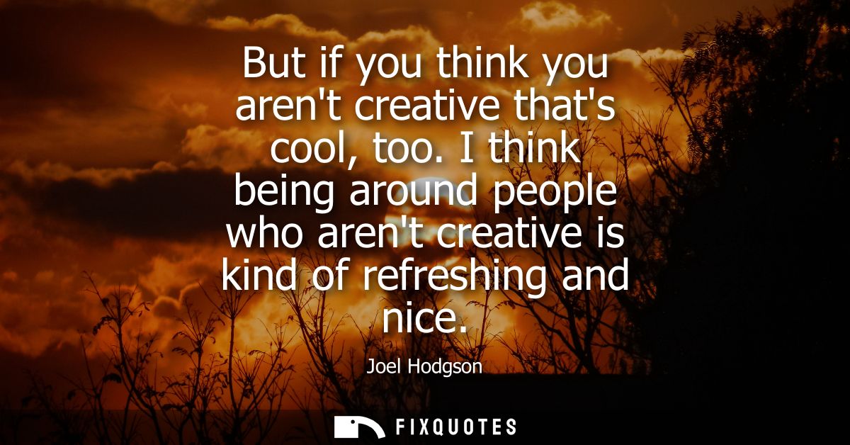 But if you think you arent creative thats cool, too. I think being around people who arent creative is kind of refreshin