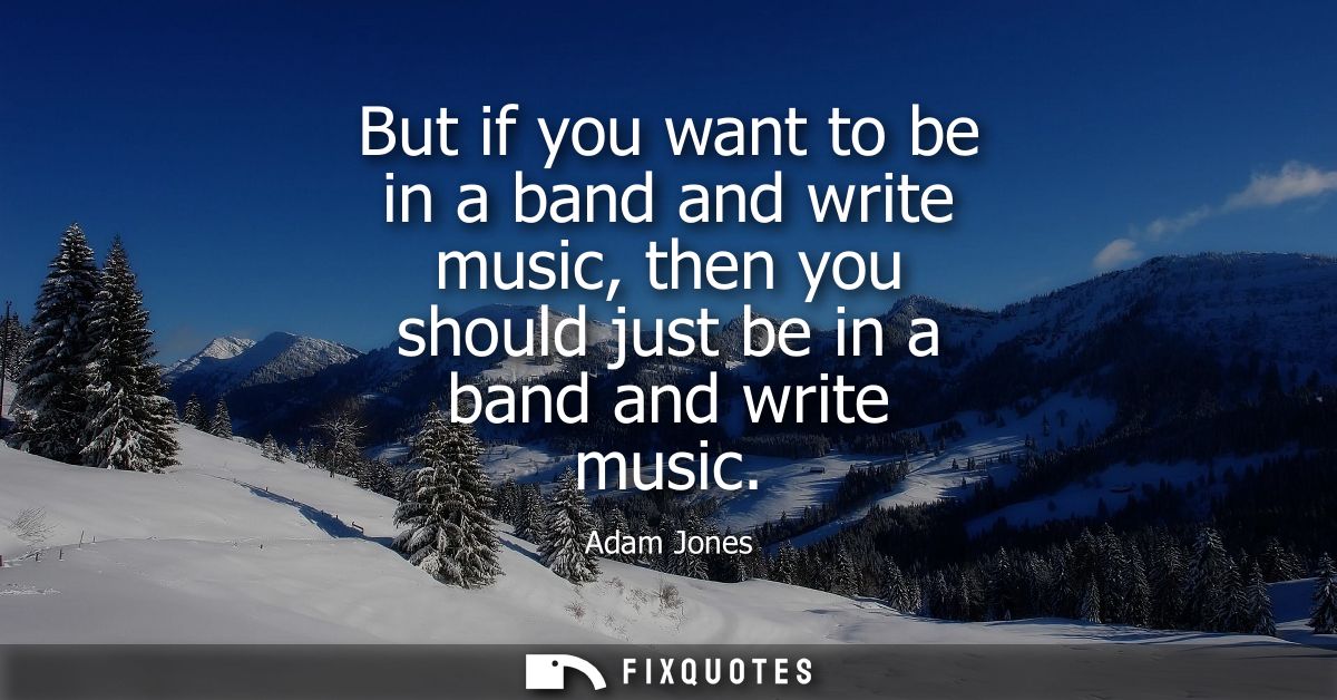 But if you want to be in a band and write music, then you should just be in a band and write music