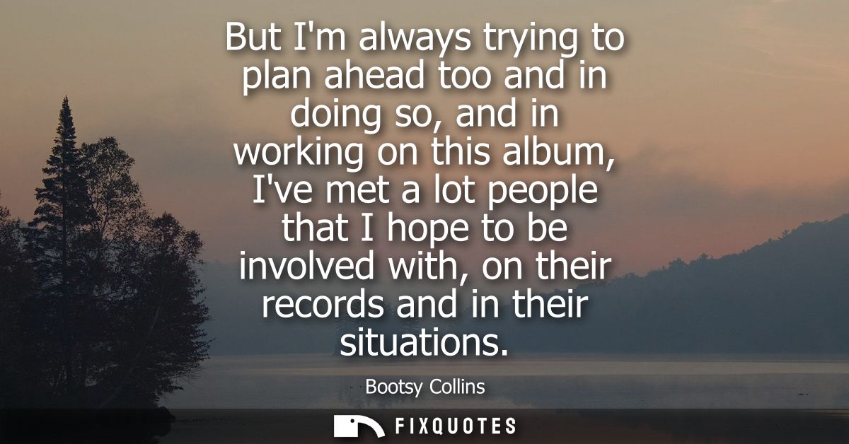 But Im always trying to plan ahead too and in doing so, and in working on this album, Ive met a lot people that I hope t