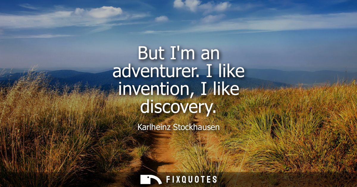 But Im an adventurer. I like invention, I like discovery