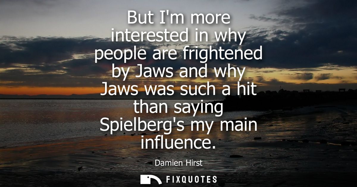 But Im more interested in why people are frightened by Jaws and why Jaws was such a hit than saying Spielbergs my main i