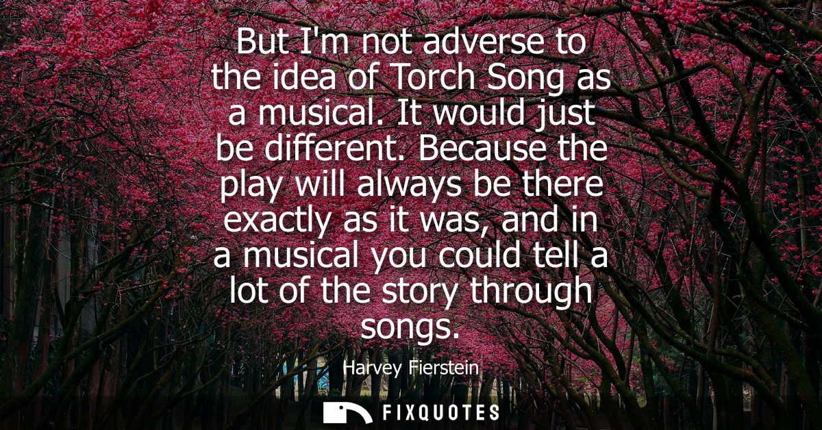 But Im not adverse to the idea of Torch Song as a musical. It would just be different. Because the play will always be t