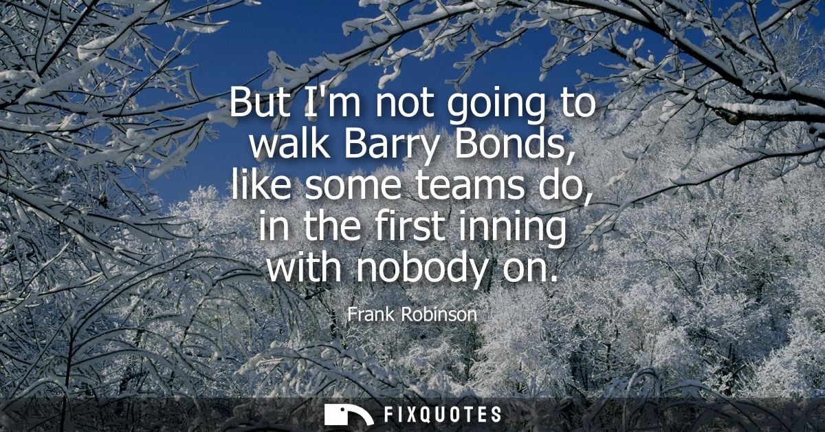 But Im not going to walk Barry Bonds, like some teams do, in the first inning with nobody on
