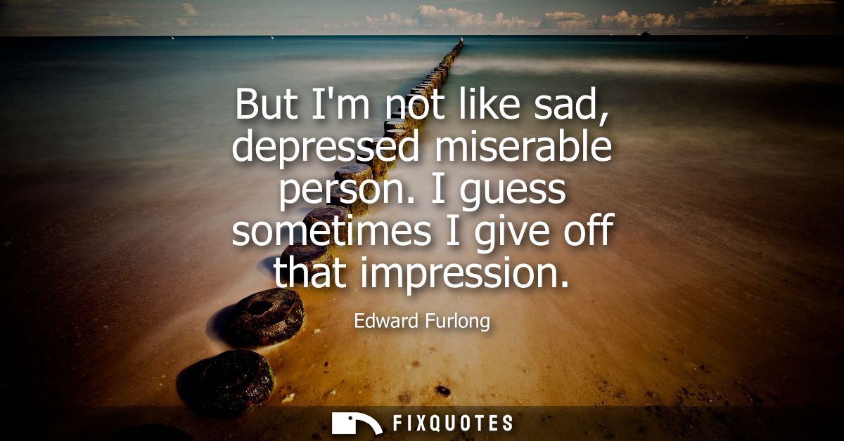 But Im not like sad, depressed miserable person. I guess sometimes I give off that impression
