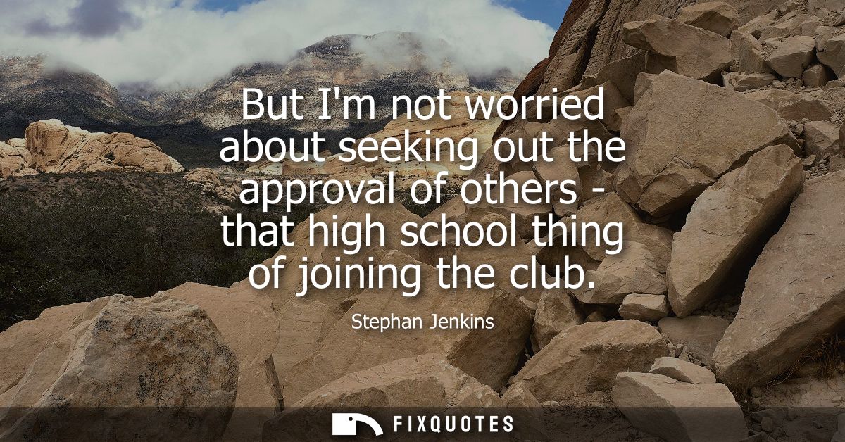 But Im not worried about seeking out the approval of others - that high school thing of joining the club