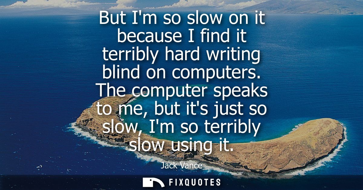 But Im so slow on it because I find it terribly hard writing blind on computers. The computer speaks to me, but its just