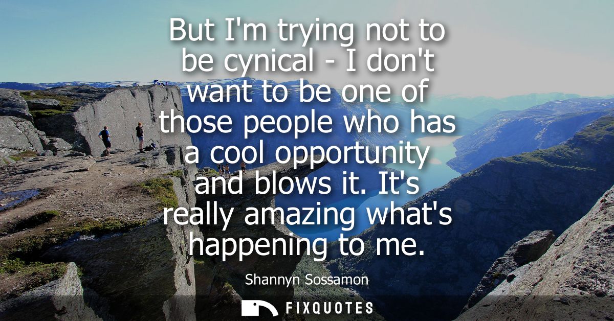 But Im trying not to be cynical - I dont want to be one of those people who has a cool opportunity and blows it. Its rea
