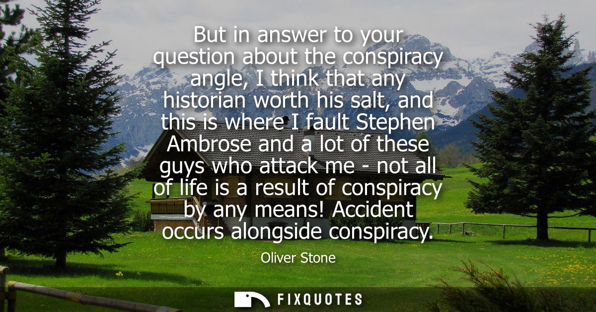 But in answer to your question about the conspiracy angle, I think that any historian worth his salt, and this is where 