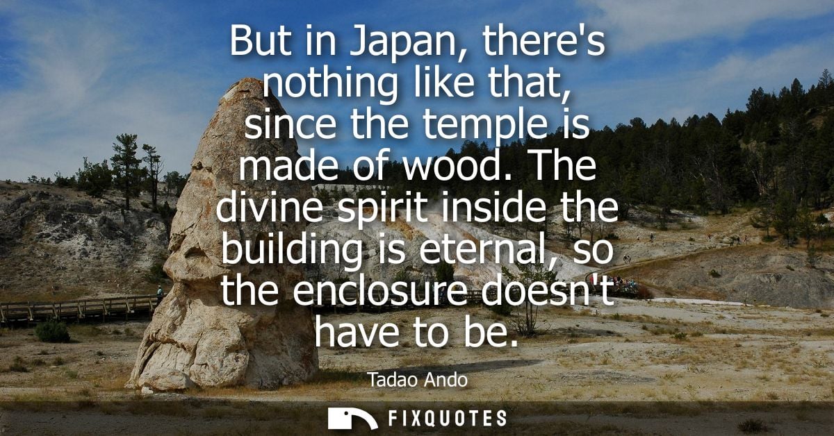 But in Japan, theres nothing like that, since the temple is made of wood. The divine spirit inside the building is etern