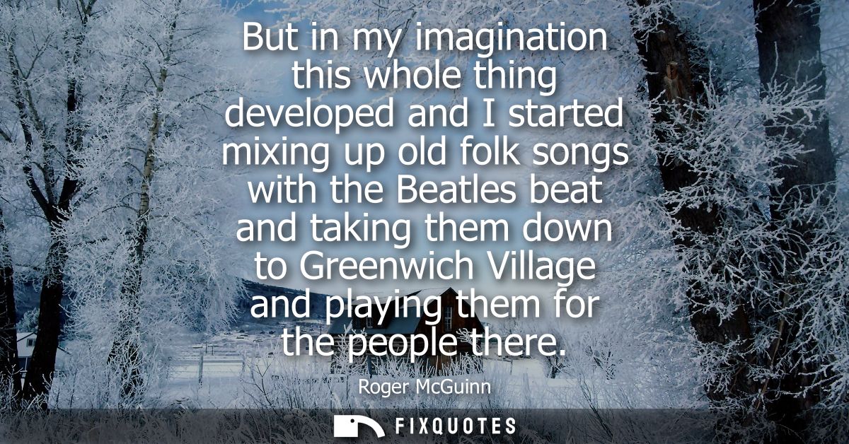But in my imagination this whole thing developed and I started mixing up old folk songs with the Beatles beat and taking