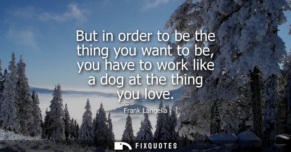 But in order to be the thing you want to be, you have to work like a dog at the thing you love