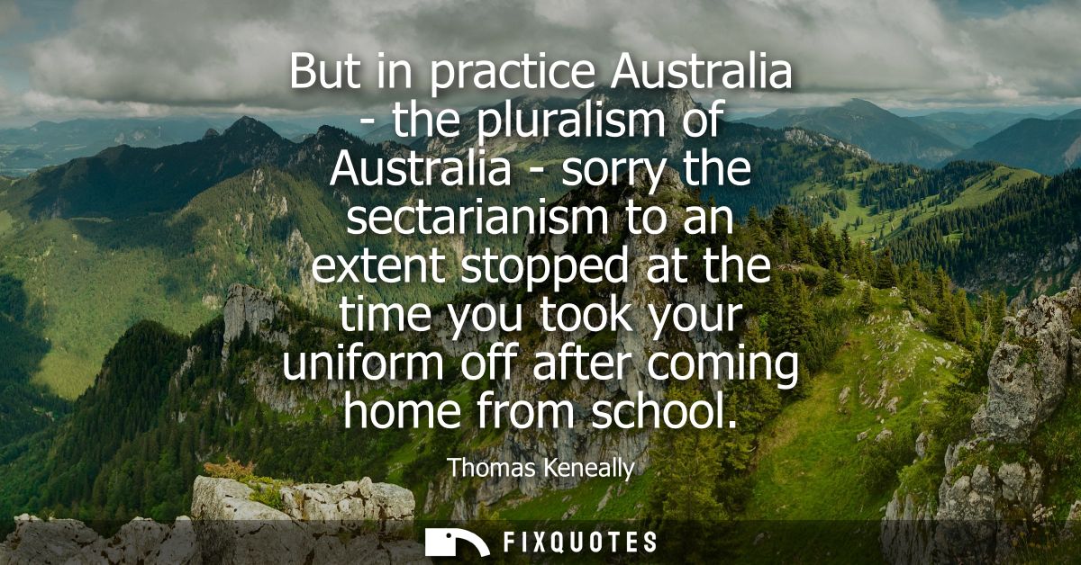 But in practice Australia - the pluralism of Australia - sorry the sectarianism to an extent stopped at the time you too