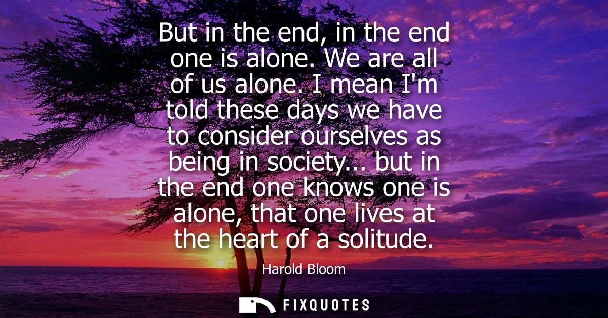 But in the end, in the end one is alone. We are all of us alone. I mean Im told these days we have to consider ourselves