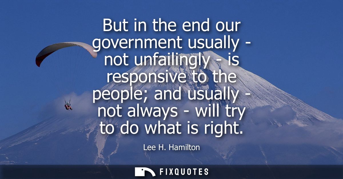 But in the end our government usually - not unfailingly - is responsive to the people and usually - not always - will tr