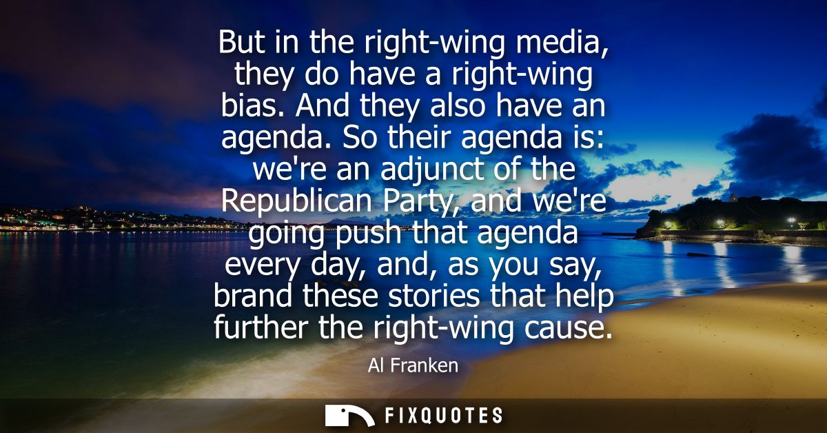 But in the right-wing media, they do have a right-wing bias. And they also have an agenda. So their agenda is: were an a