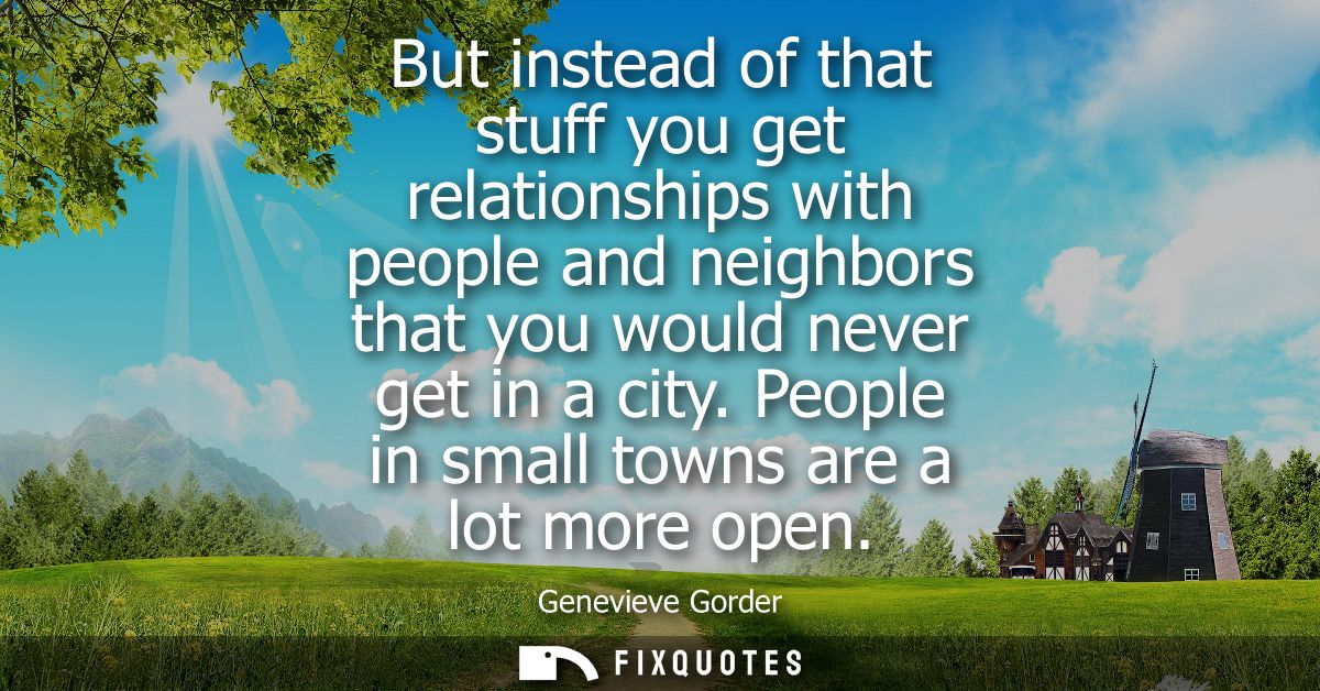 But instead of that stuff you get relationships with people and neighbors that you would never get in a city. People in 
