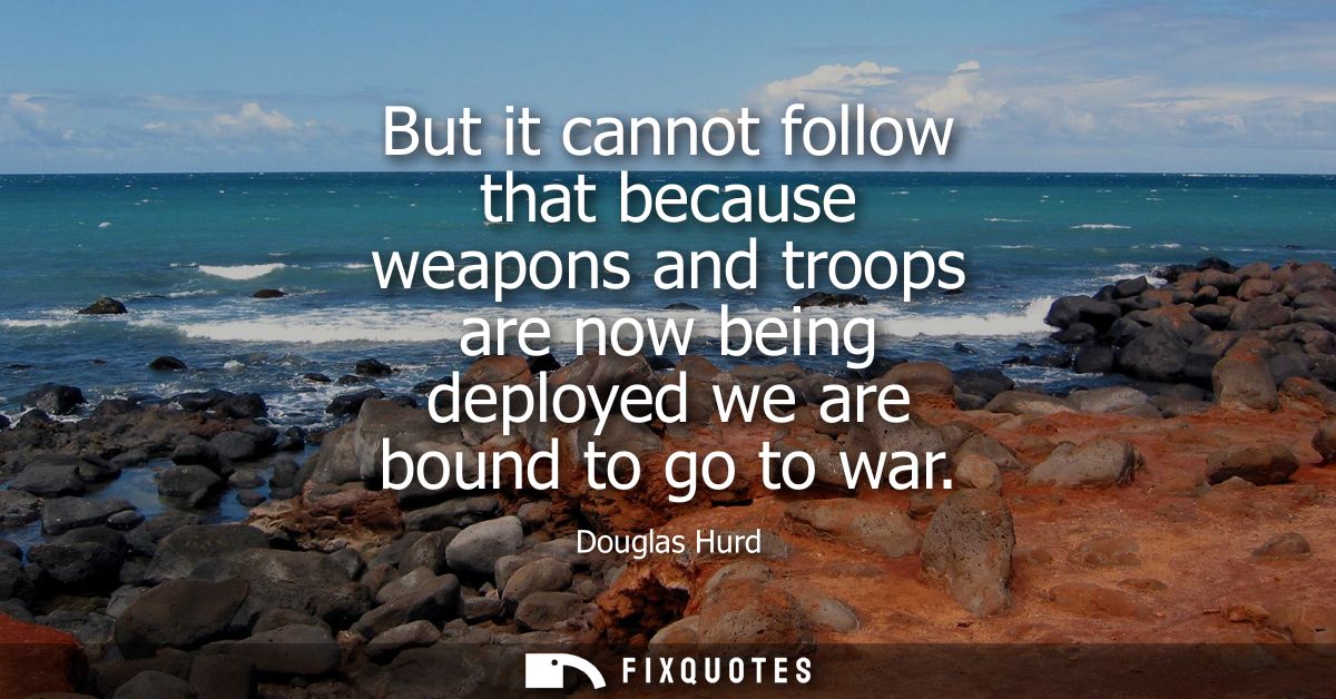 But it cannot follow that because weapons and troops are now being deployed we are bound to go to war