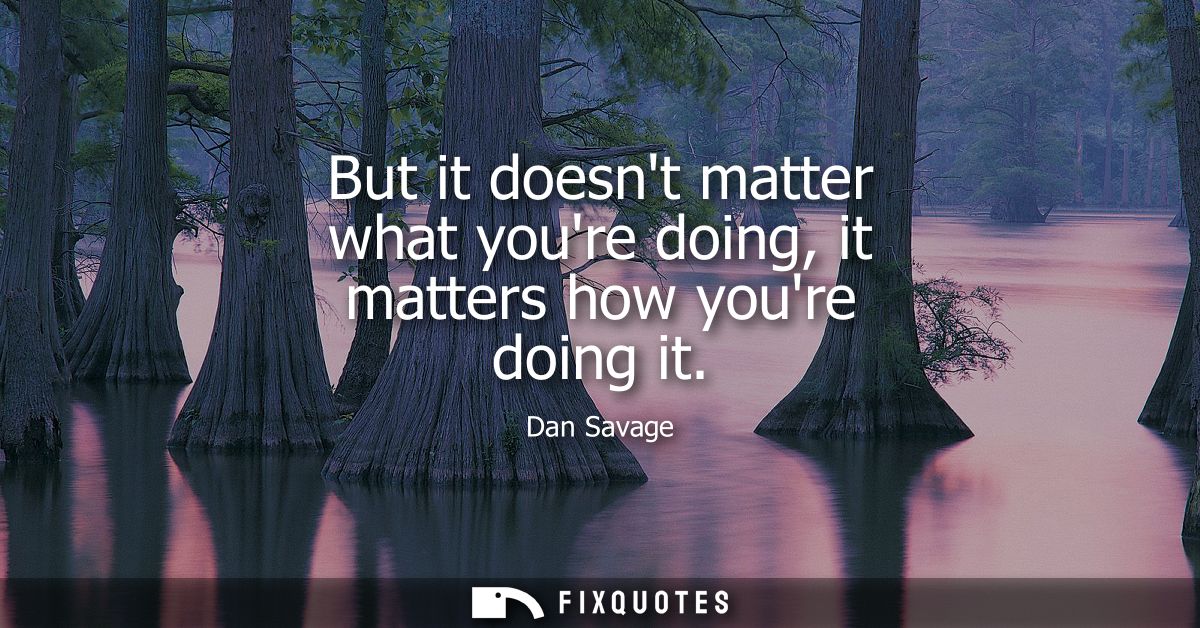 But it doesnt matter what youre doing, it matters how youre doing it