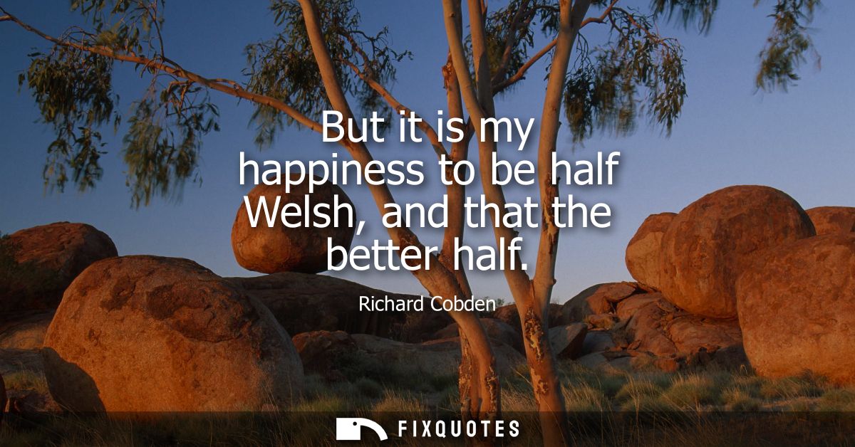 But it is my happiness to be half Welsh, and that the better half