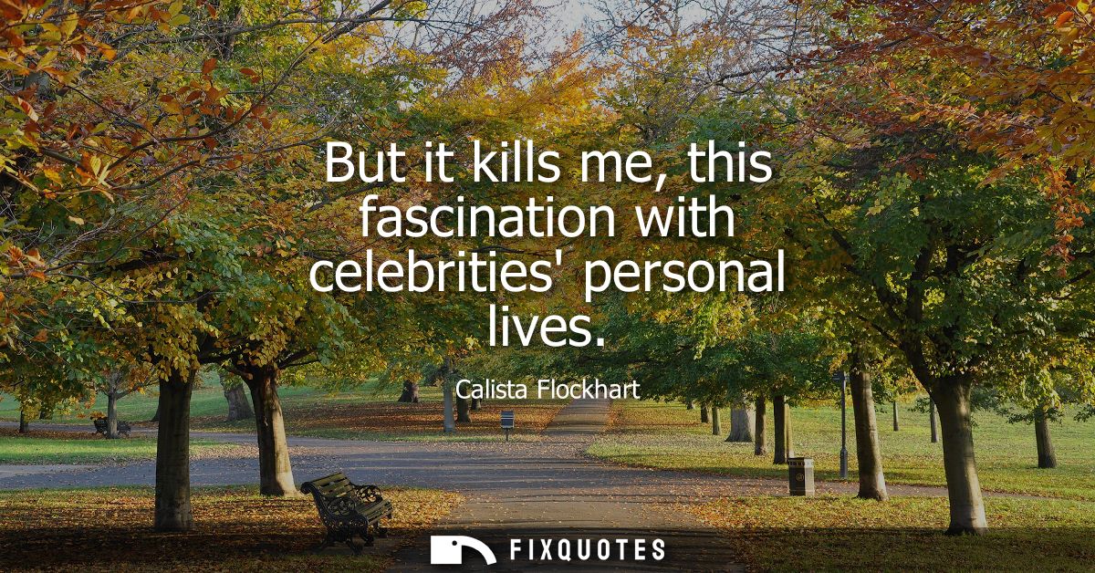But it kills me, this fascination with celebrities personal lives