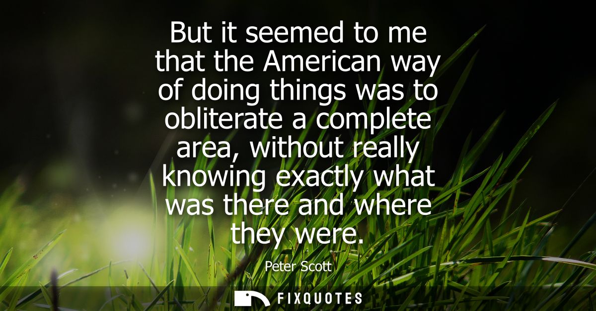 But it seemed to me that the American way of doing things was to obliterate a complete area, without really knowing exac