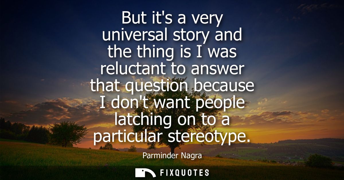 But its a very universal story and the thing is I was reluctant to answer that question because I dont want people latch
