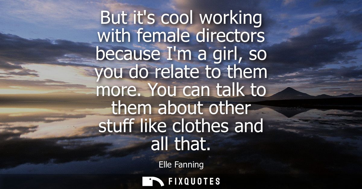 But its cool working with female directors because Im a girl, so you do relate to them more. You can talk to them about 