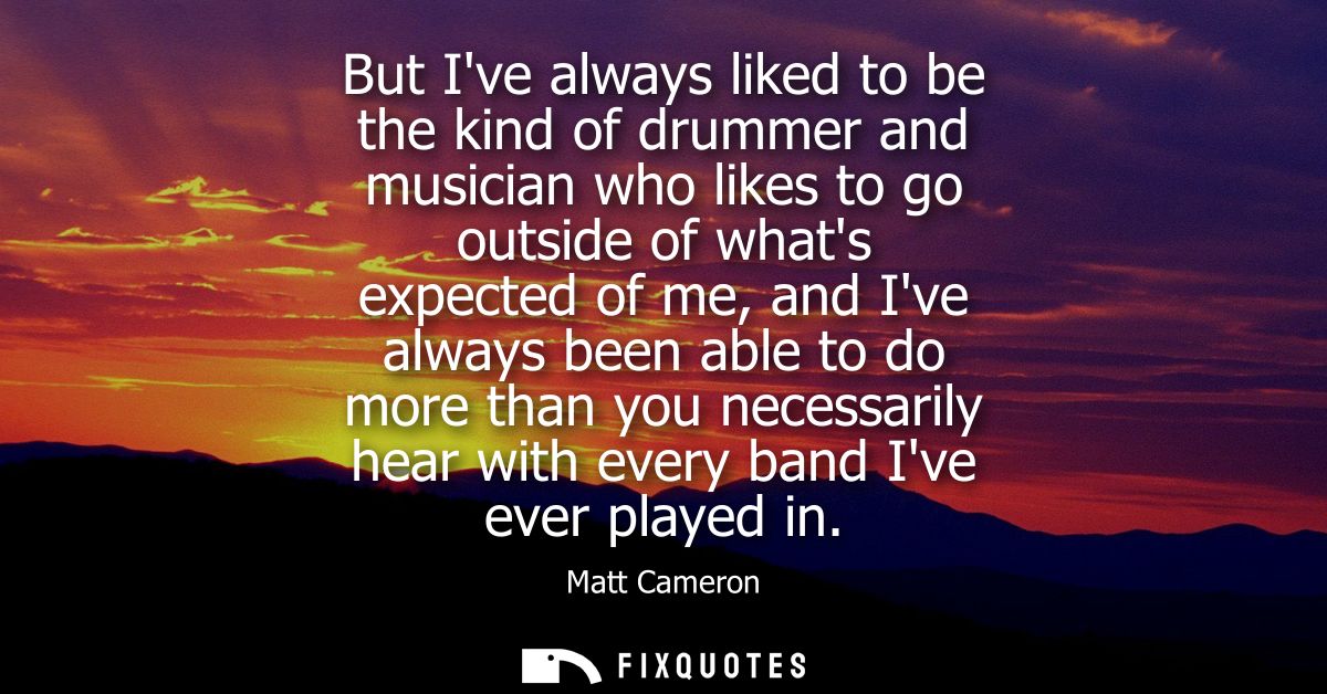 But Ive always liked to be the kind of drummer and musician who likes to go outside of whats expected of me, and Ive alw