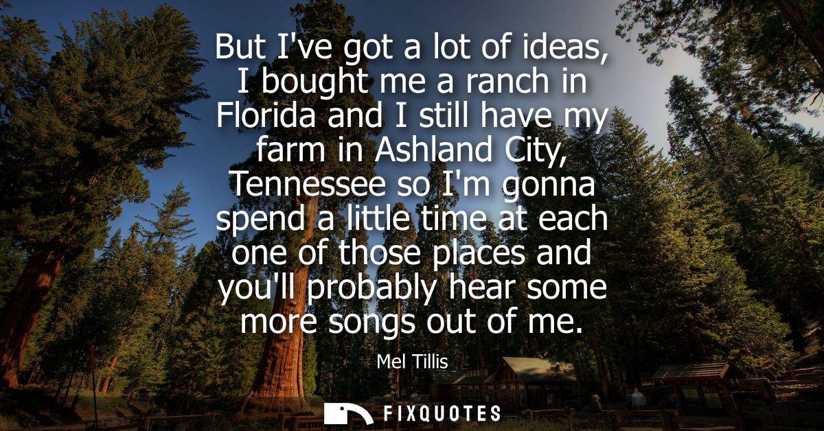 But Ive got a lot of ideas, I bought me a ranch in Florida and I still have my farm in Ashland City, Tennessee so Im gon
