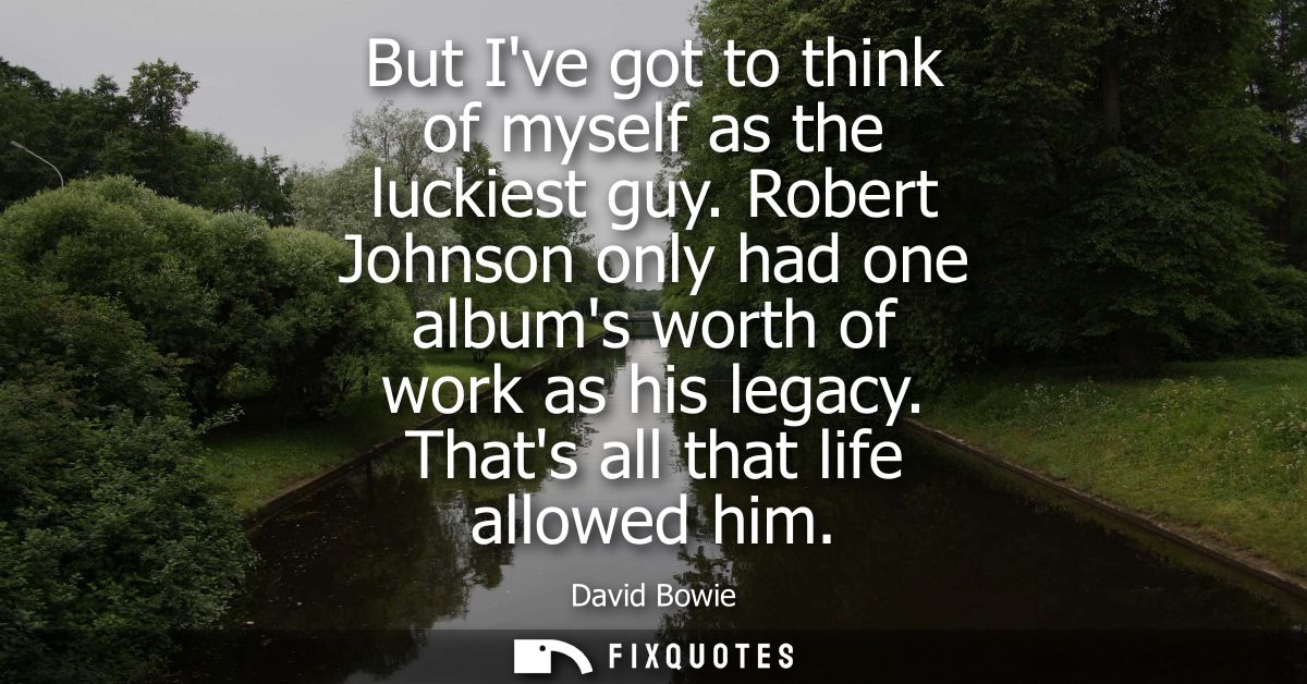 But Ive got to think of myself as the luckiest guy. Robert Johnson only had one albums worth of work as his legacy. That