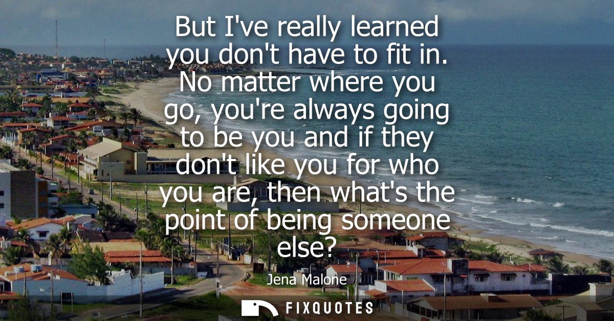 But Ive really learned you dont have to fit in. No matter where you go, youre always going to be you and if they dont li