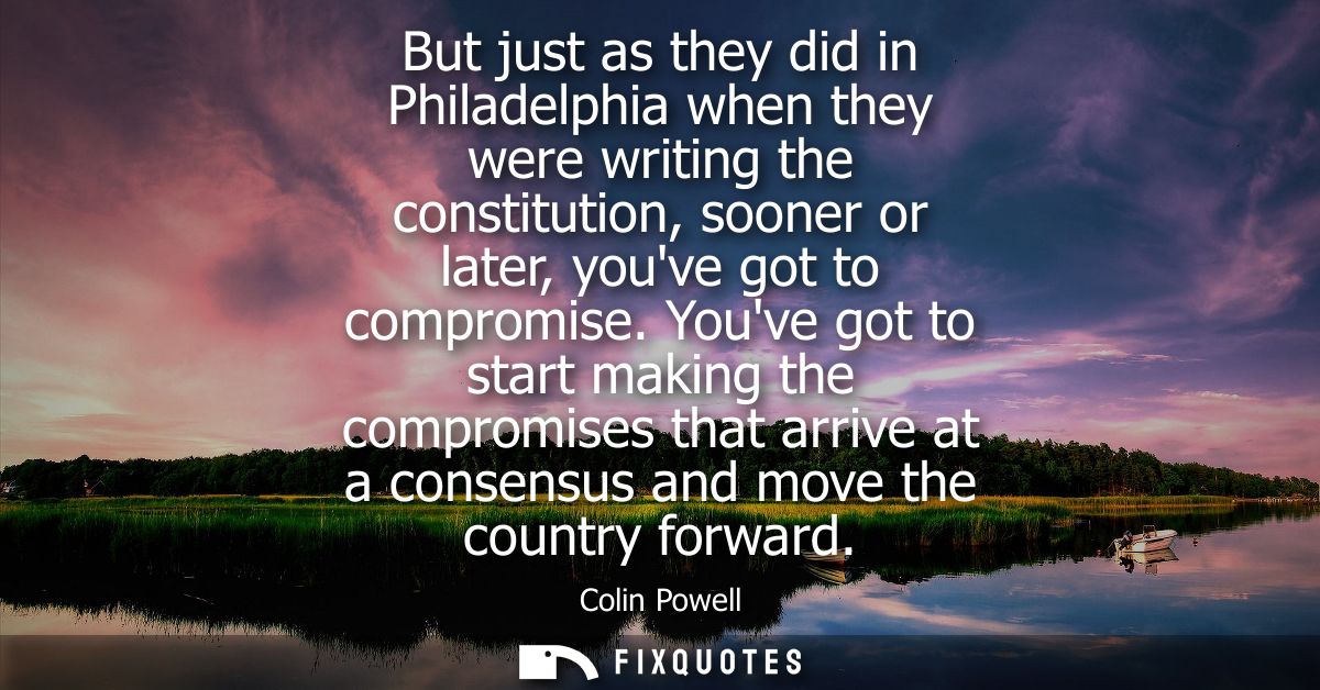 But just as they did in Philadelphia when they were writing the constitution, sooner or later, youve got to compromise.