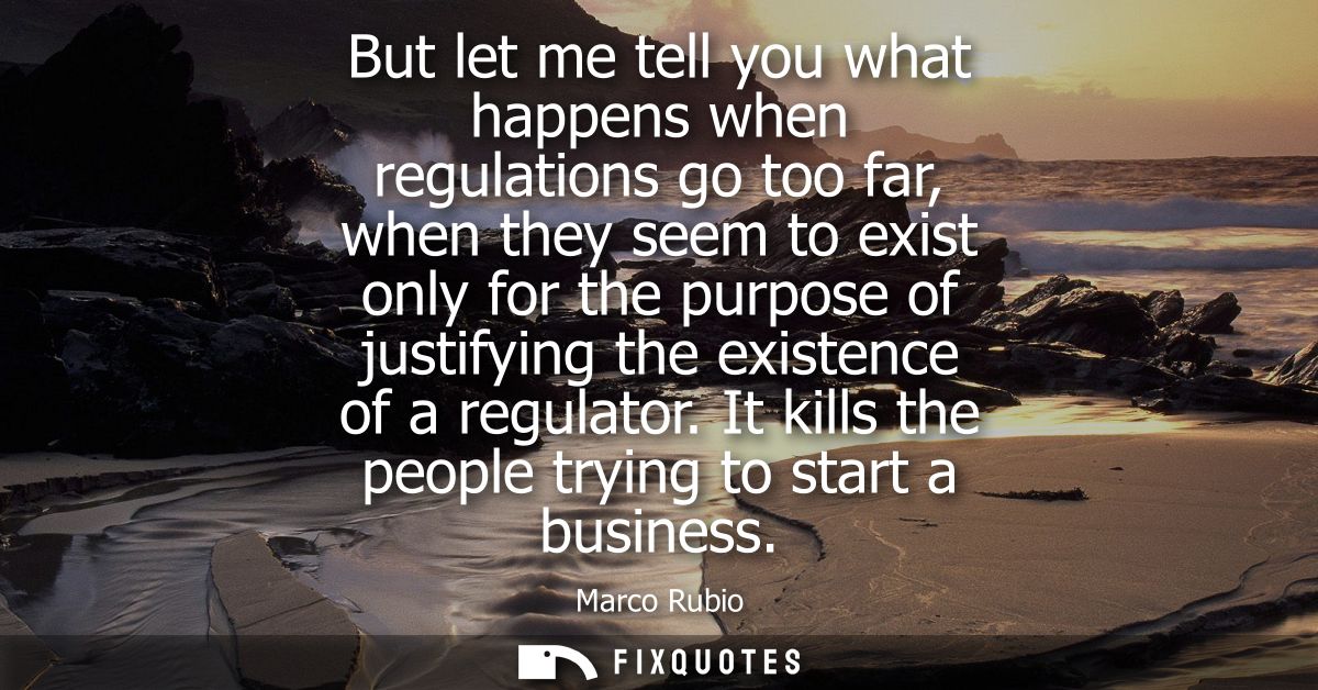 But let me tell you what happens when regulations go too far, when they seem to exist only for the purpose of justifying