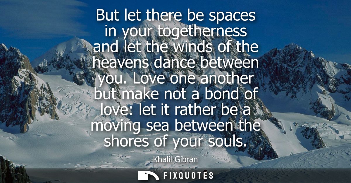 But let there be spaces in your togetherness and let the winds of the heavens dance between you. Love one another but ma